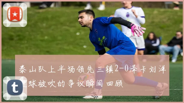 泰山队上半场领先三镇2-0泽卡刘洋进球被吹的争议瞬间回顾