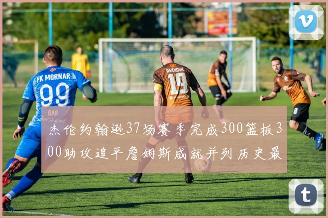 杰伦约翰逊37场赛季完成300篮板300助攻追平詹姆斯成就并列历史最快前锋