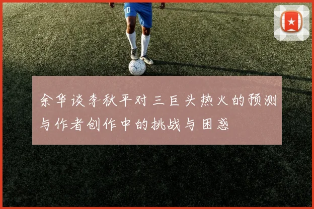 余华谈李秋平对三巨头热火的预测与作者创作中的挑战与困惑