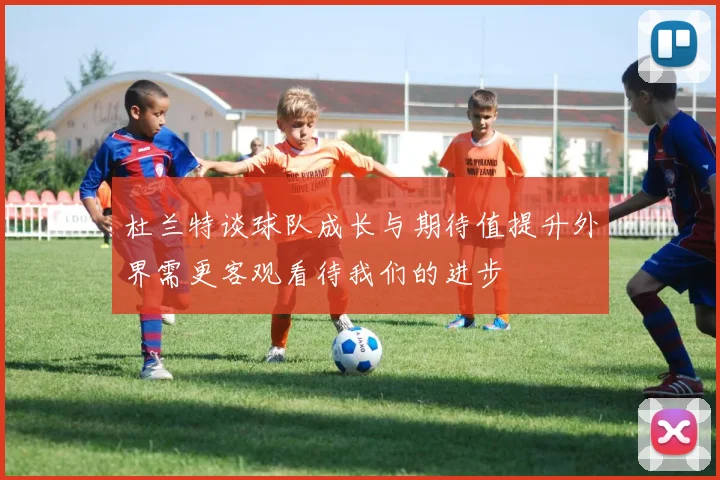 杜兰特谈球队成长与期待值提升外界需更客观看待我们的进步