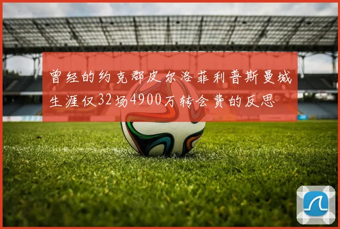 曾经的约克郡皮尔洛菲利普斯曼城生涯仅32场4900万转会费的反思