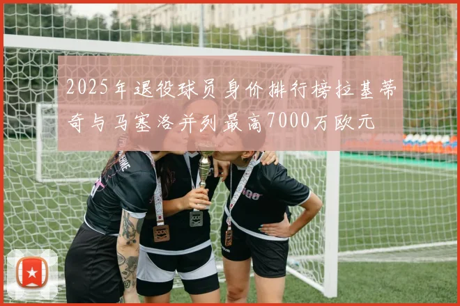 2025年退役球员身价排行榜拉基蒂奇与马塞洛并列最高7000万欧元