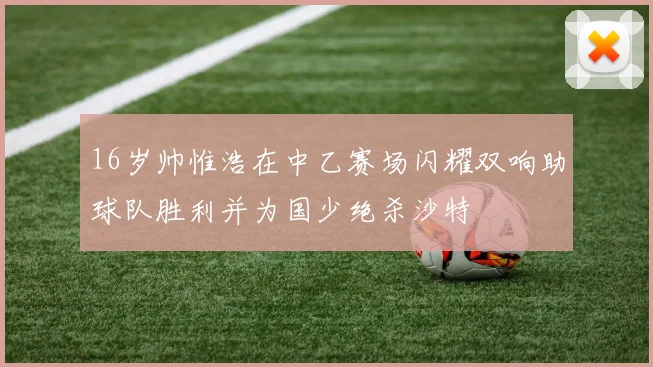 16岁帅惟浩在中乙赛场闪耀双响助球队胜利并为国少绝杀沙特