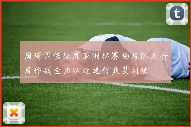 周琦因伤缺席亚洲杯赛场与队友并肩作战全力以赴进行康复训练