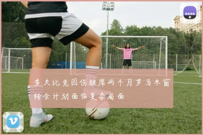 多夫比克因伤缺席两个月罗马冬窗转会计划面临复杂局面