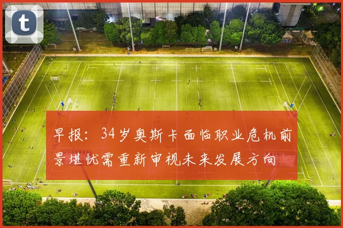 早报：34岁奥斯卡面临职业危机前景堪忧需重新审视未来发展方向