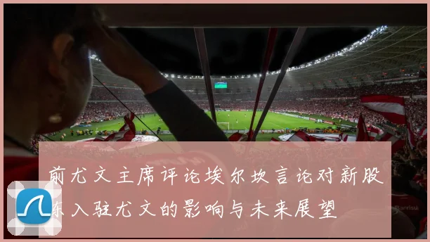 前尤文主席评论埃尔坎言论对新股东入驻尤文的影响与未来展望