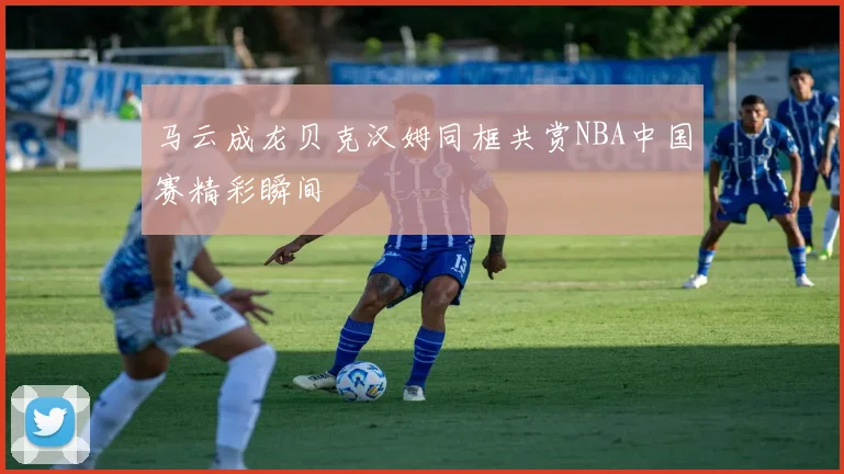 马云成龙贝克汉姆同框共赏NBA中国赛精彩瞬间