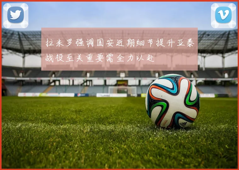 拉米罗强调国安近期细节提升亚泰战役至关重要需全力以赴