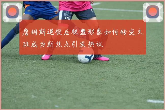 詹姆斯退役后联盟形象如何转变文班成为新焦点引发热议