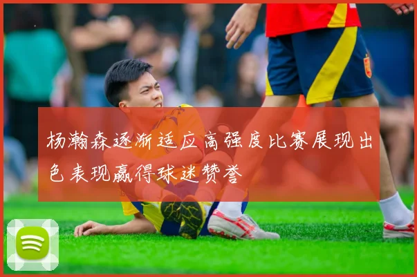 杨瀚森逐渐适应高强度比赛展现出色表现赢得球迷赞誉