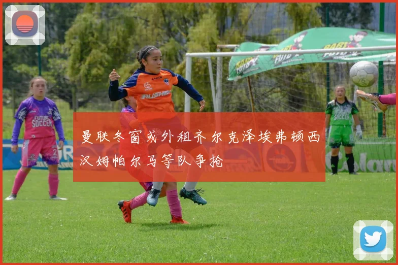 曼联冬窗或外租齐尔克泽埃弗顿西汉姆帕尔马等队争抢