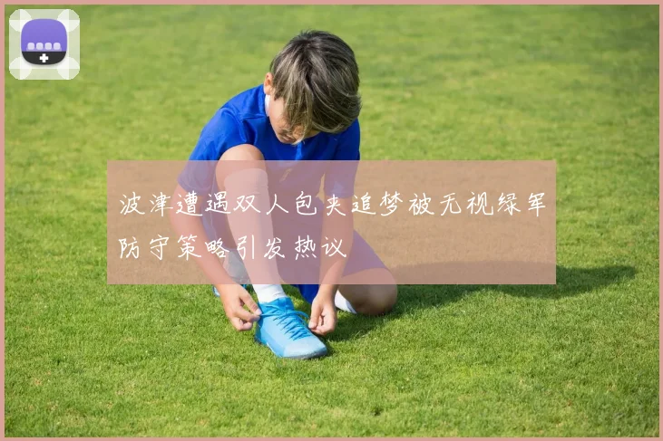 波津遭遇双人包夹追梦被无视绿军防守策略引发热议