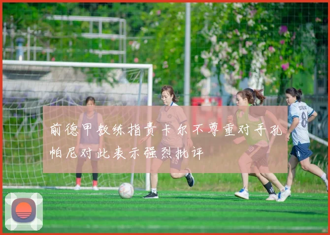 前德甲教练指责卡尔不尊重对手孔帕尼对此表示强烈批评