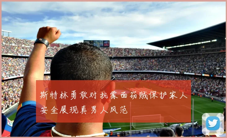 斯特林勇敢对抗蒙面窃贼保护家人安全展现真男人风范