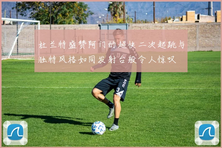 杜兰特盛赞阿门的超快二次起跳与独特风格如同发射台般令人惊叹