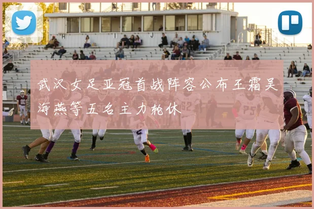 武汉女足亚冠首战阵容公布王霜吴海燕等五名主力轮休