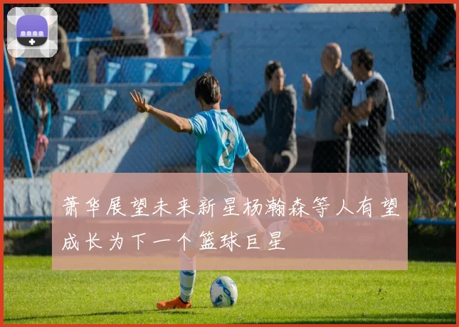 萧华展望未来新星杨瀚森等人有望成长为下一个篮球巨星