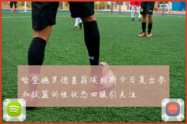 哈登施罗德基翁埃利斯今日复出参加投篮训练状态回暖引关注