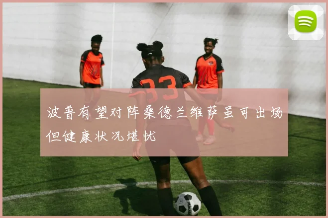 波普有望对阵桑德兰维萨虽可出场但健康状况堪忧