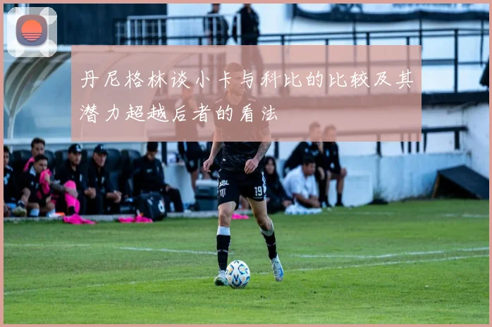 丹尼格林谈小卡与科比的比较及其潜力超越后者的看法